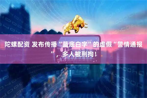 陀螺配资 发布传播“蓝底白字”的虚假“警情通报”，多人被刑拘！