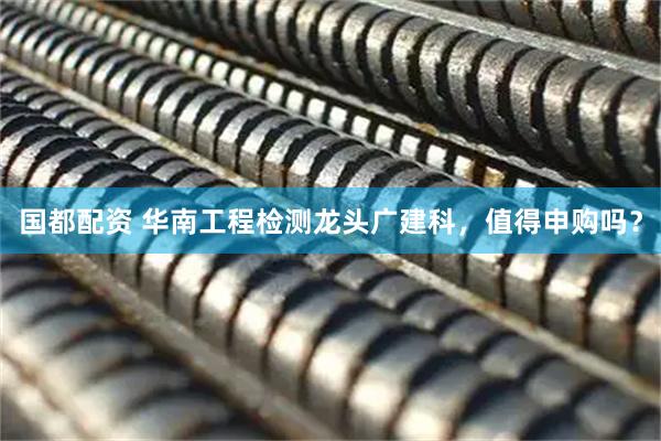 国都配资 华南工程检测龙头广建科，值得申购吗？