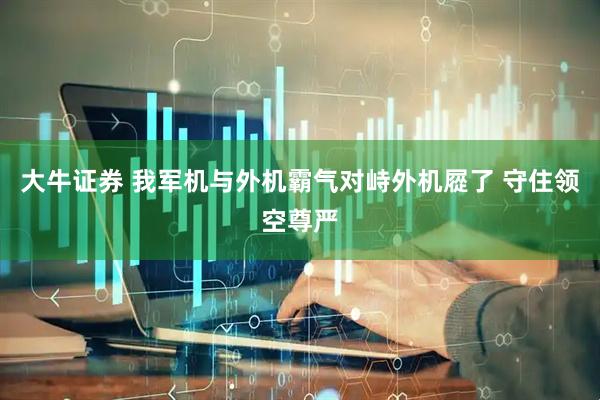 大牛证券 我军机与外机霸气对峙外机㞞了 守住领空尊严
