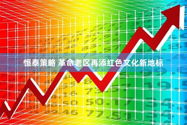 恒泰策略 革命老区再添红色文化新地标