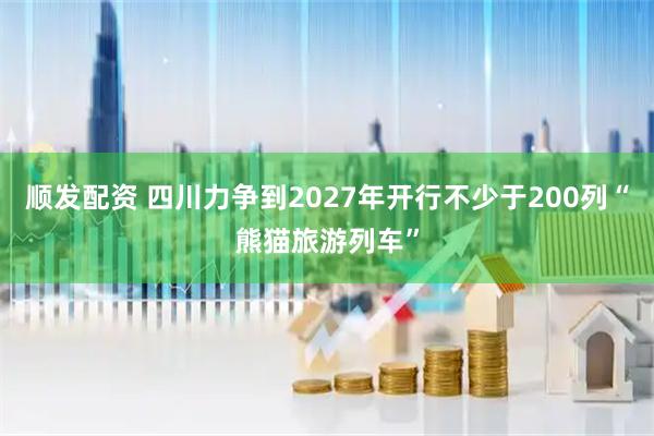 顺发配资 四川力争到2027年开行不少于200列“熊猫旅游列车”