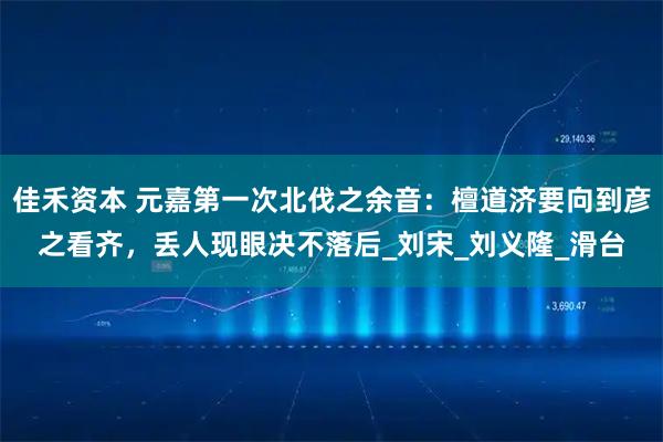 佳禾资本 元嘉第一次北伐之余音：檀道济要向到彦之看齐，丢人现眼决不落后_刘宋_刘义隆_滑台