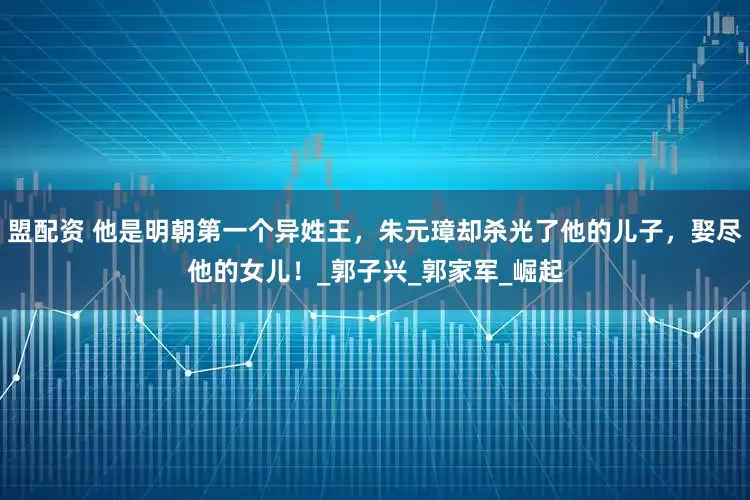 盟配资 他是明朝第一个异姓王，朱元璋却杀光了他的儿子，娶尽他的女儿！_郭子兴_郭家军_崛起