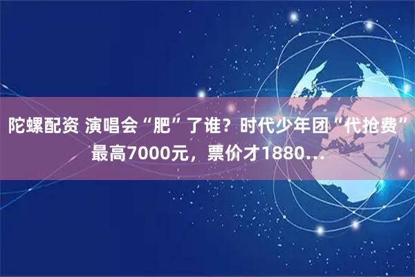 陀螺配资 演唱会“肥”了谁？时代少年团“代抢费”最高7000元，票价才1880…