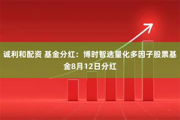 诚利和配资 基金分红：博时智选量化多因子股票基金8月12日分红