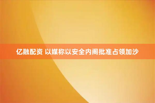 亿融配资 以媒称以安全内阁批准占领加沙