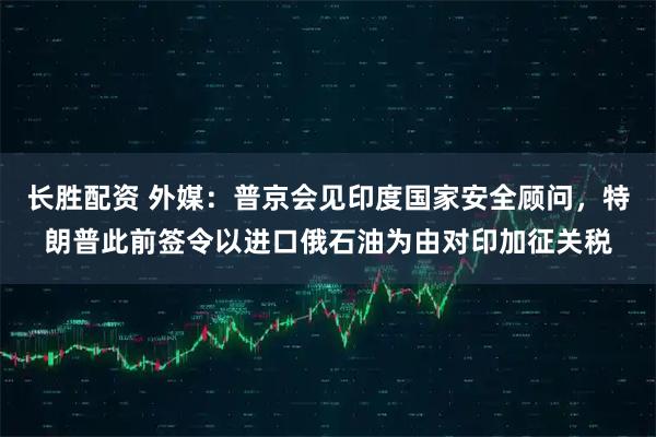 长胜配资 外媒：普京会见印度国家安全顾问，特朗普此前签令以进口俄石油为由对印加征关税