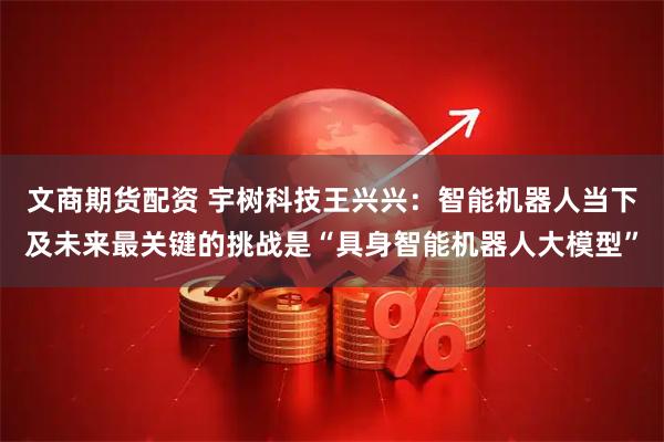文商期货配资 宇树科技王兴兴：智能机器人当下及未来最关键的挑战是“具身智能机器人大模型”