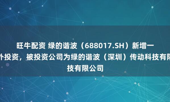 旺牛配资 绿的谐波（688017.SH）新增一起对外投资，被投资公司为绿的谐波（深圳）传动科技有限公司