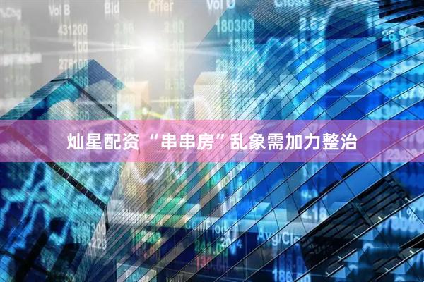 灿星配资 “串串房”乱象需加力整治