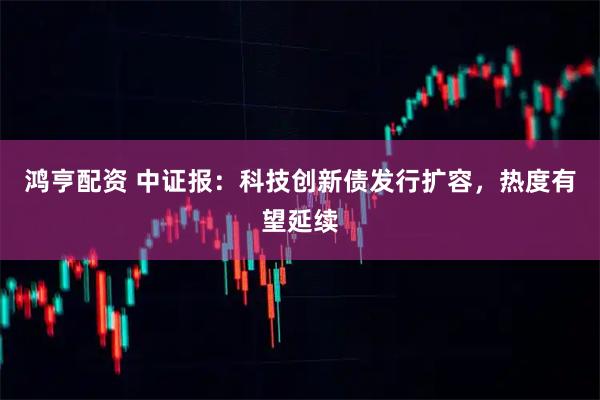 鸿亨配资 中证报：科技创新债发行扩容，热度有望延续