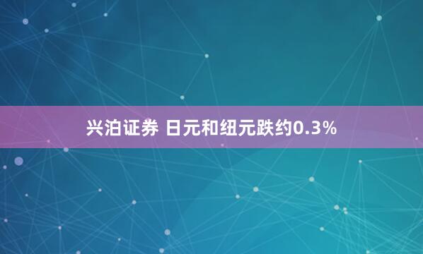 兴泊证券 日元和纽元跌约0.3%