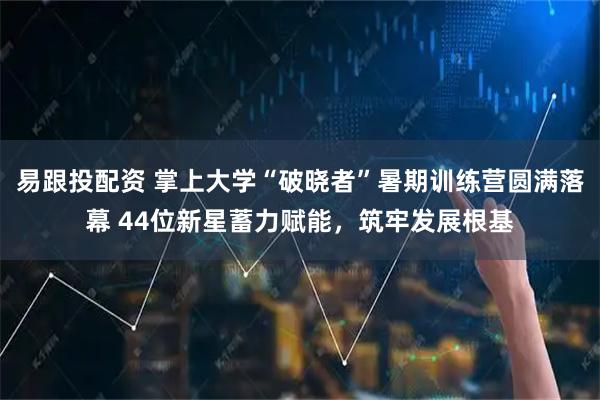 易跟投配资 掌上大学“破晓者”暑期训练营圆满落幕 44位新星蓄力赋能，筑牢发展根基