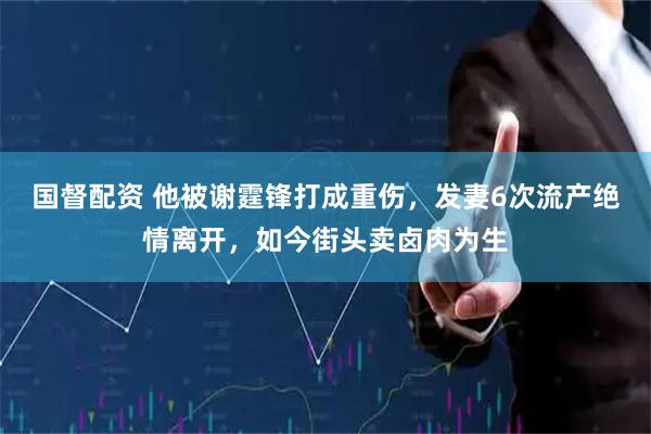 国督配资 他被谢霆锋打成重伤，发妻6次流产绝情离开，如今街头卖卤肉为生