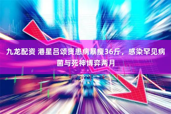 九龙配资 港星吕颂贤患病暴瘦36斤，感染罕见病菌与死神博弈两月