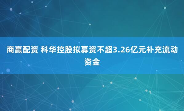 商赢配资 科华控股拟募资不超3.26亿元补充流动资金