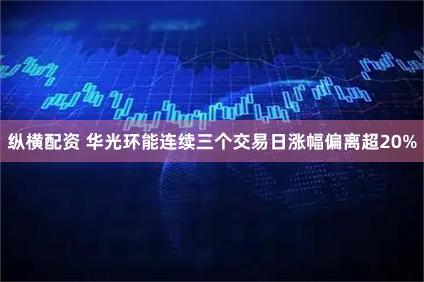 纵横配资 华光环能连续三个交易日涨幅偏离超20%