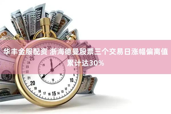华丰金服配资 浙海德曼股票三个交易日涨幅偏离值累计达30%