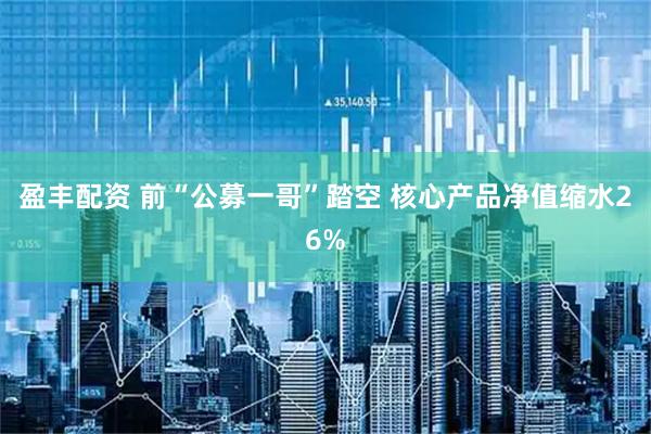 盈丰配资 前“公募一哥”踏空 核心产品净值缩水26%