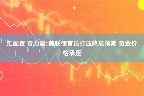 汇配资 黄力晨:美联储官员打压降息预期 黄金价格承压