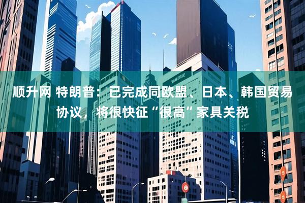 顺升网 特朗普：已完成同欧盟、日本、韩国贸易协议，将很快征“很高”家具关税