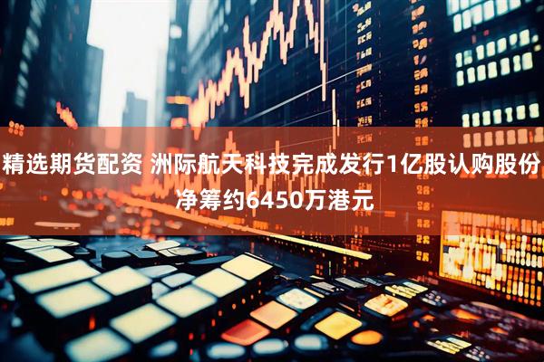 精选期货配资 洲际航天科技完成发行1亿股认购股份 净筹约6450万港元