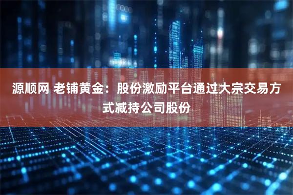 源顺网 老铺黄金：股份激励平台通过大宗交易方式减持公司股份