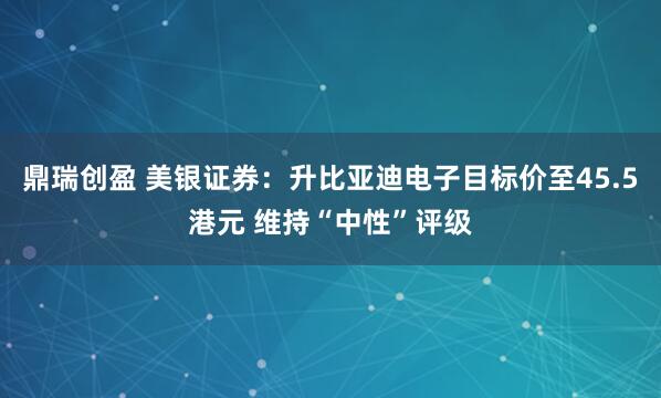 鼎瑞创盈 美银证券：升比亚迪电子目标价至45.5港元 维持“中性”评级