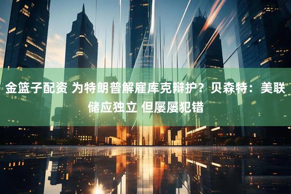 金篮子配资 为特朗普解雇库克辩护？贝森特：美联储应独立 但屡屡犯错