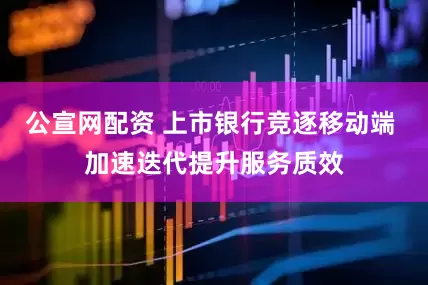 公宣网配资 上市银行竞逐移动端 加速迭代提升服务质效