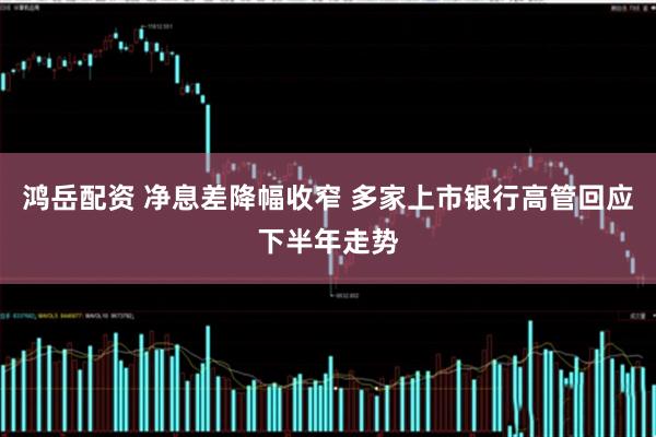 鸿岳配资 净息差降幅收窄 多家上市银行高管回应下半年走势