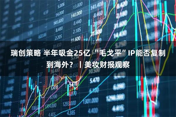 瑞创策略 半年吸金25亿 “毛戈平”IP能否复制到海外？丨美妆财报观察