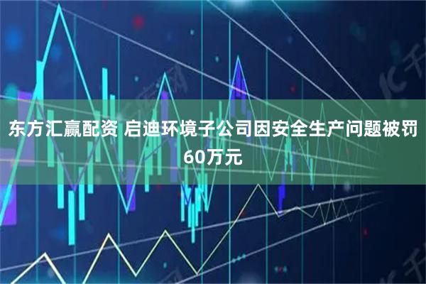 东方汇赢配资 启迪环境子公司因安全生产问题被罚60万元