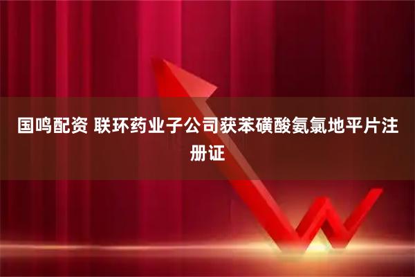 国鸣配资 联环药业子公司获苯磺酸氨氯地平片注册证