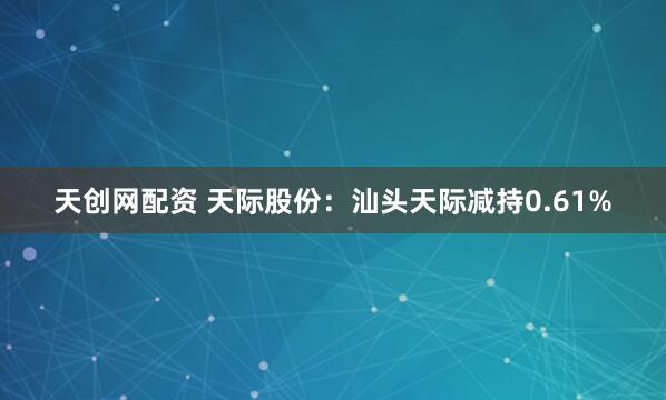 天创网配资 天际股份：汕头天际减持0.61%