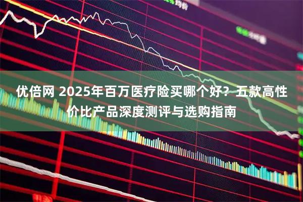 优倍网 2025年百万医疗险买哪个好？五款高性价比产品深度测评与选购指南