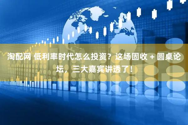 淘配网 低利率时代怎么投资？这场固收 + 圆桌论坛，三大嘉宾讲透了！