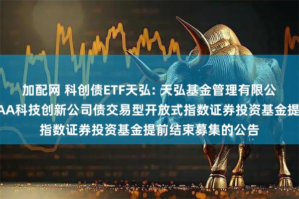 加配网 科创债ETF天弘: 天弘基金管理有限公司关于天弘中证AAA科技创新公司债交易型开放式指数证券投资基金提前结束募集的公告