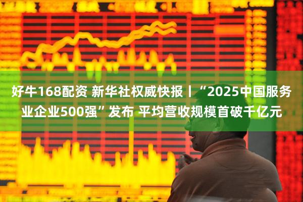 好牛168配资 新华社权威快报丨“2025中国服务业企业500强”发布 平均营收规模首破千亿元