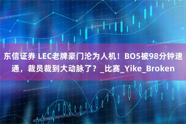 东信证券 LEC老牌豪门沦为人机！BO5被98分钟速通，裁员裁到大动脉了？_比赛_Yike_Broken