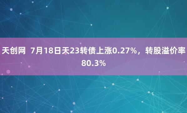 天创网  7月18日天23转债上涨0.27%，转股溢价率80.3%