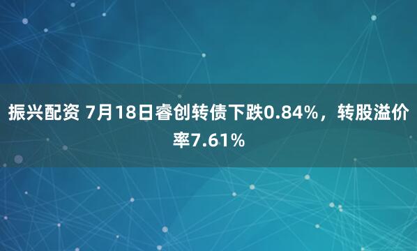 振兴配资 7月18日睿创转债下跌0.84%，转股溢价率7.61%