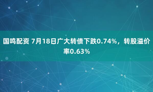 国鸣配资 7月18日广大转债下跌0.74%，转股溢价率0.63%
