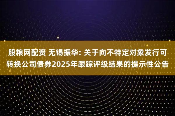 股粮网配资 无锡振华: 关于向不特定对象发行可转换公司债券2025年跟踪评级结果的提示性公告