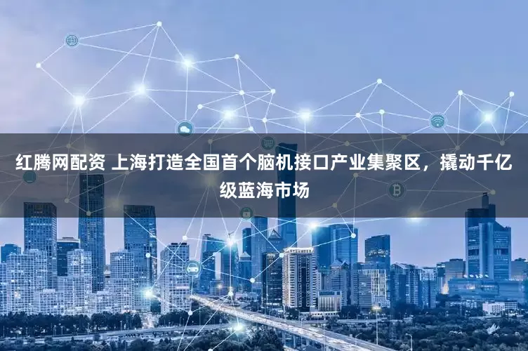 红腾网配资 上海打造全国首个脑机接口产业集聚区，撬动千亿级蓝海市场
