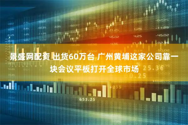景盛网配资 出货60万台 广州黄埔这家公司靠一块会议平板打开全球市场