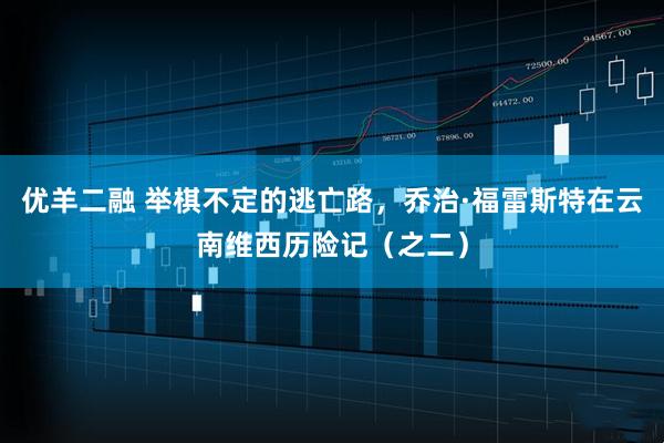 优羊二融 举棋不定的逃亡路，乔治·福雷斯特在云南维西历险记（之二）